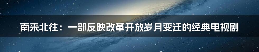 南来北往:一部反映改革开放岁月变迁的经典电视剧