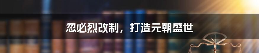 忽必烈改制,打造元朝盛世