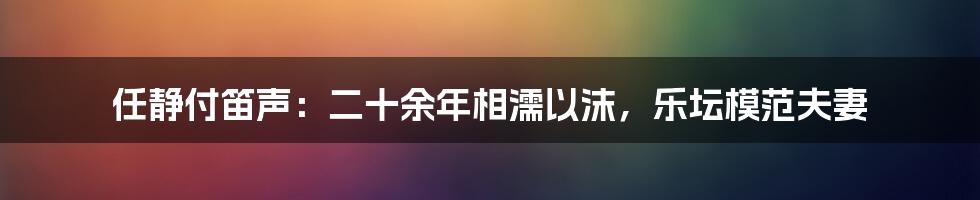 任静付笛声:二十余年相濡以沫,乐坛模范夫妻