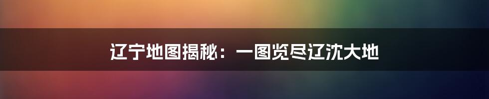 辽宁地图揭秘:一图览尽辽沈大地