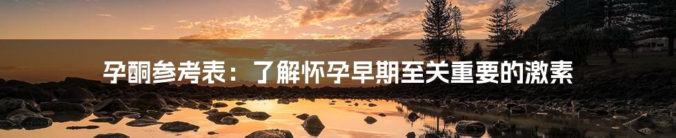 孕酮参考表:了解怀孕早期至关重要的激素