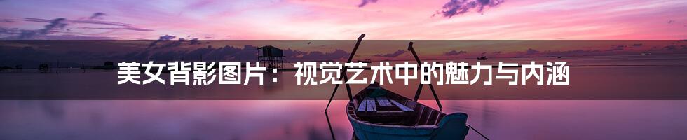 美女背影图片:视觉艺术中的魅力与内涵