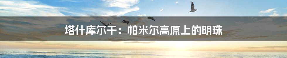 塔什库尔干:帕米尔高原上的明珠