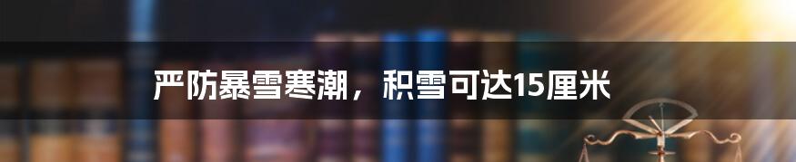 严防暴雪寒潮,积雪可达15厘米