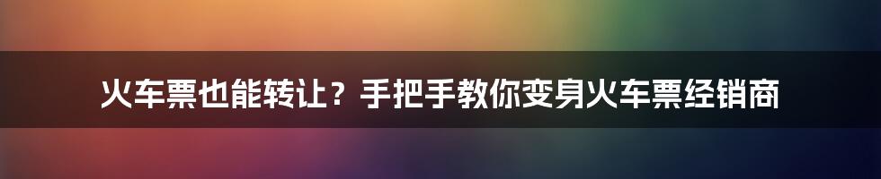 火车票也能转让?手把手教你变身火车票经销商