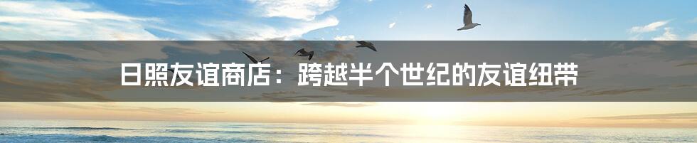 日照友谊商店：跨越半个世纪的友谊纽带