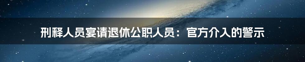 刑释人员宴请退休公职人员:官方介入的警示