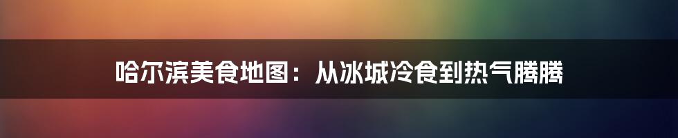 哈尔滨美食地图:从冰城冷食到热气腾腾