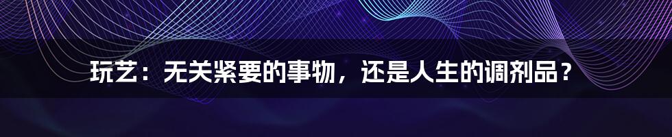 玩艺:无关紧要的事物,还是人生的调剂品?
