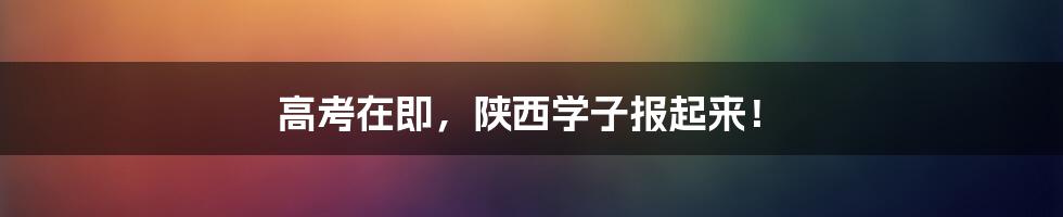 高考在即，陕西学子报起来！