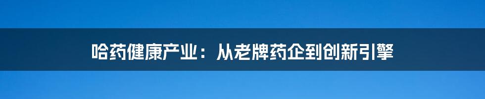 哈药健康产业:从老牌药企到创新引擎