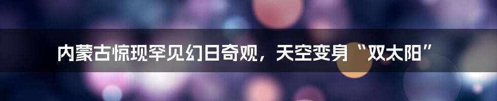 内蒙古惊现罕见幻日奇观，天空变身“双太阳”