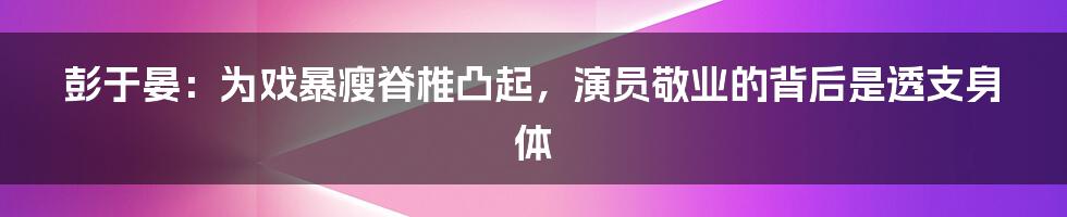 彭于晏:为戏暴瘦脊椎凸起,演员敬业的背后是透支身体