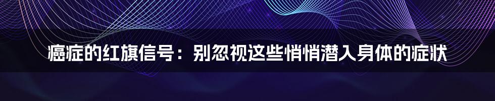 癌症的红旗信号:别忽视这些悄悄潜入身体的症状