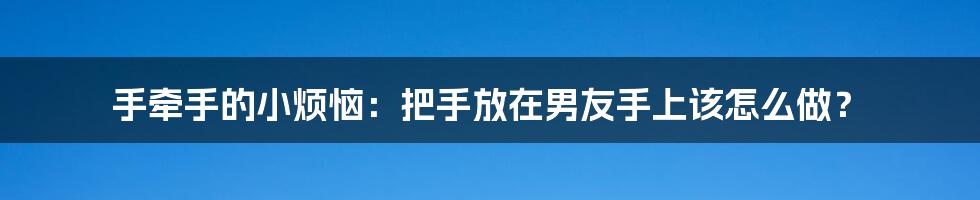 手牵手的小烦恼:把手放在男友手上该怎么做?