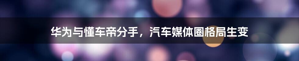 华为与懂车帝分手,汽车媒体圈格局生变