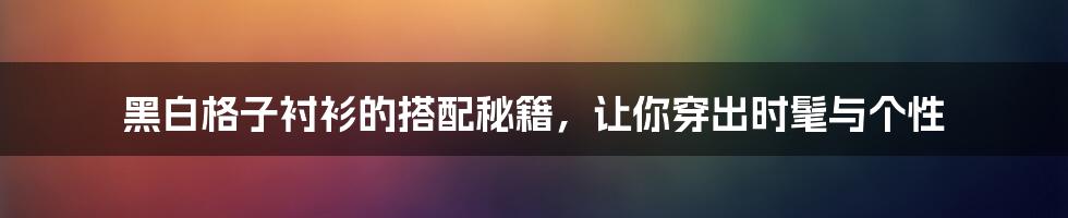 黑白格子衬衫的搭配秘籍，让你穿出时髦与个性
