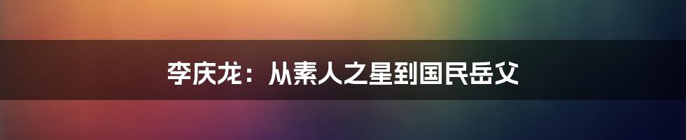 李庆龙:从素人之星到国民岳父
