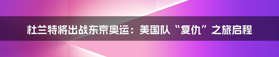 杜兰特将出战东京奥运:美国队“复仇”之旅启程
