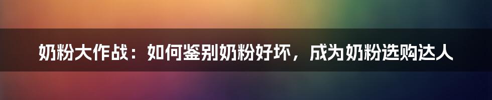 奶粉大作战:如何鉴别奶粉好坏,成为奶粉选购达人