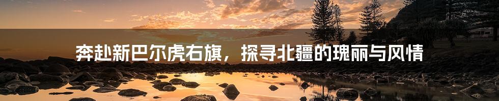 奔赴新巴尔虎右旗,探寻北疆的瑰丽与风情