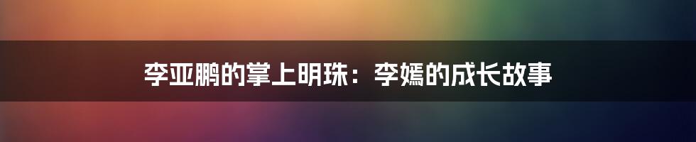 李亚鹏的掌上明珠：李嫣的成长故事