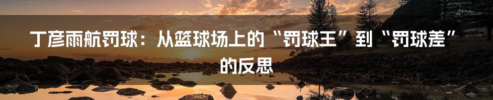 丁彦雨航罚球:从篮球场上的“罚球王”到“罚球差”的反思
