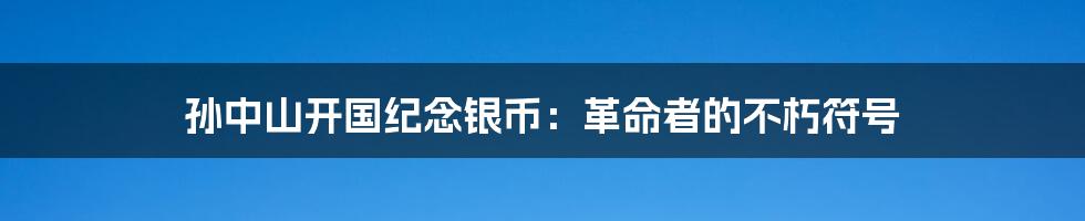 孙中山开国纪念银币:革命者的不朽符号