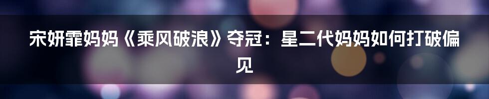 宋妍霏妈妈《乘风破浪》夺冠:星二代妈妈如何打破偏见