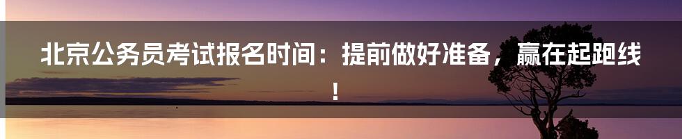 北京公务员考试报名时间:提前做好准备,赢在起跑线!