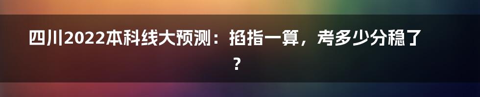 四川2022本科线大预测:掐指一算,考多少分稳了?