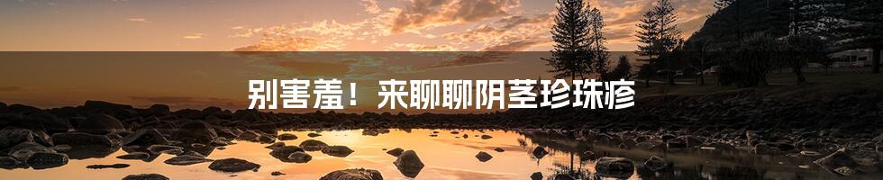 别害羞!来聊聊阴茎珍珠疹