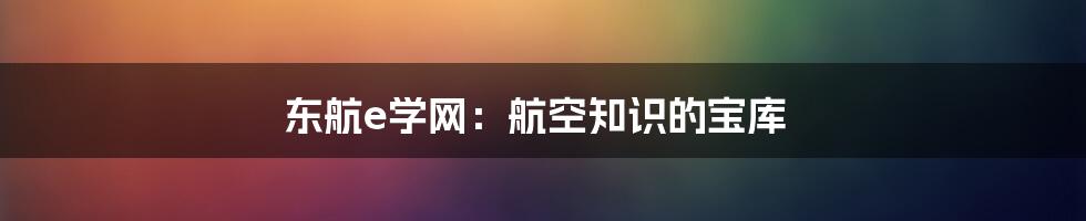 东航e学网：航空知识的宝库