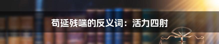 苟延残喘的反义词：活力四射