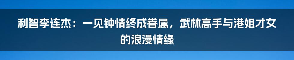 利智李连杰:一见钟情终成眷属,武林高手与港姐才女的浪漫情缘