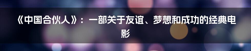 《中国合伙人》:一部关于友谊、梦想和成功的经典电影