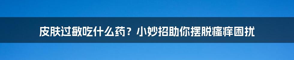 皮肤过敏吃什么药？小妙招助你摆脱瘙痒困扰