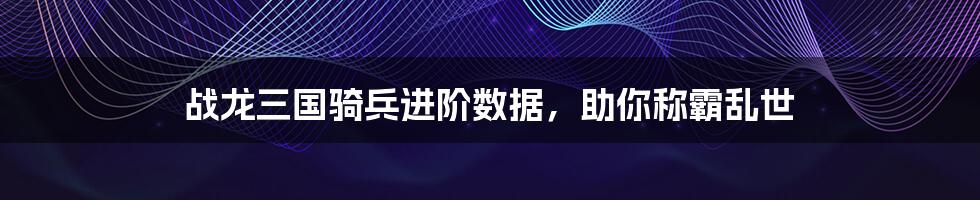 战龙三国骑兵进阶数据,助你称霸乱世