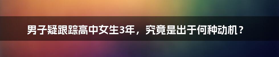 男子疑跟踪高中女生3年,究竟是出于何种动机?