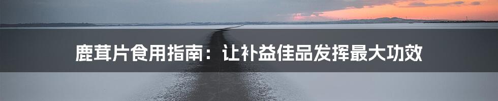 鹿茸片食用指南：让补益佳品发挥最大功效