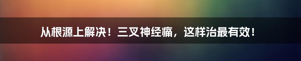 从根源上解决！三叉神经痛，这样治最有效！