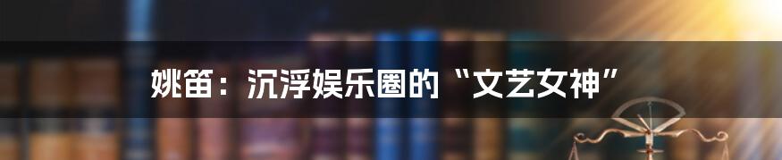 姚笛:沉浮娱乐圈的“文艺女神”