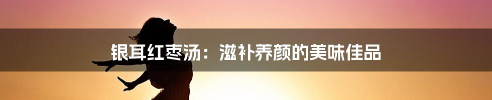 银耳红枣汤:滋补养颜的美味佳品