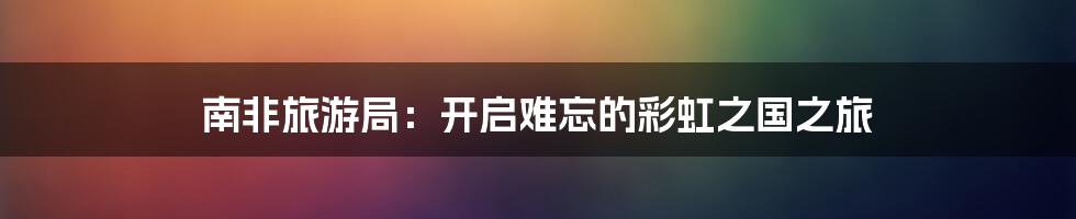 南非旅游局:开启难忘的彩虹之国之旅
