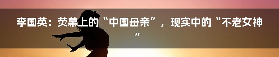 李国英:荧幕上的“中国母亲”,现实中的“不老女神”