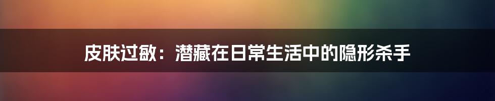 皮肤过敏:潜藏在日常生活中的隐形杀手