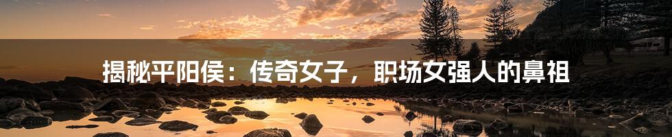 揭秘平阳侯：传奇女子，职场女强人的鼻祖