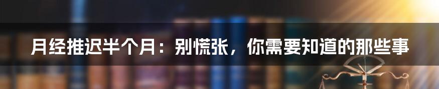 月经推迟半个月:别慌张,你需要知道的那些事