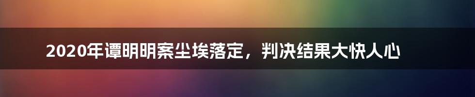 2020年谭明明案尘埃落定，判决结果大快人心