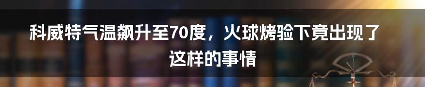 科威特气温飙升至70度，火球烤验下竟出现了这样的事情